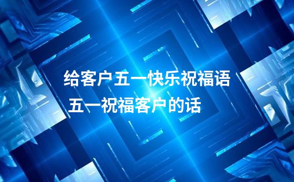 给客户五一快乐祝福语 五一祝福客户的话